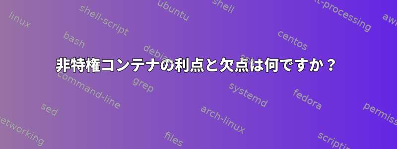 非特権コンテナの利点と欠点は何ですか？