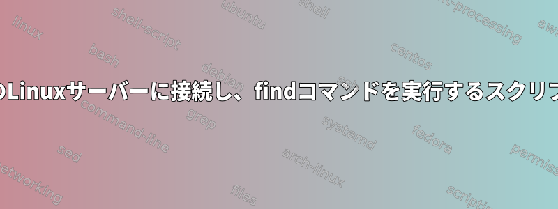 SSHを介して複数のLinuxサーバーに接続し、findコマンドを実行するスクリプトを作成します。