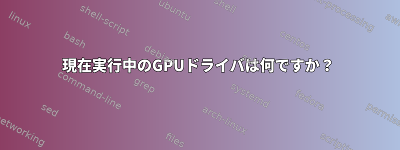 現在実行中のGPUドライバは何ですか？