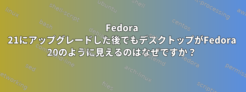 Fedora 21にアップグレードした後でもデスクトップがFedora 20のように見えるのはなぜですか？