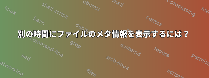 別の時間にファイルのメタ情報を表示するには？