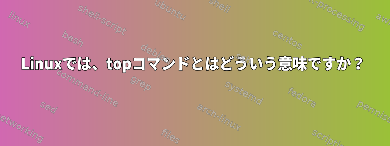 Linuxでは、topコマンドとはどういう意味ですか？