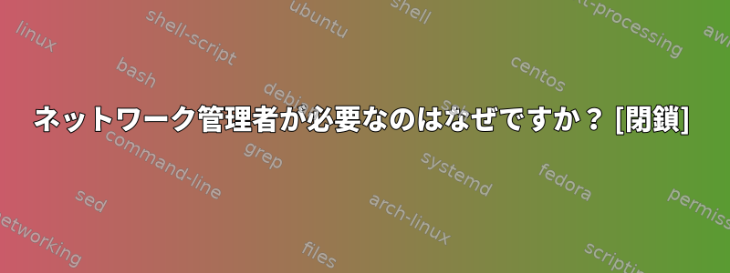 ネットワーク管理者が必要なのはなぜですか？ [閉鎖]