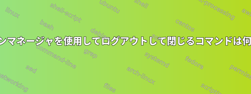 セッションマネージャを使用してログアウトして閉じるコマンドは何ですか？