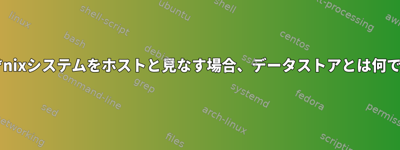 特に、*nixシステムをホストと見なす場合、データストアとは何ですか？