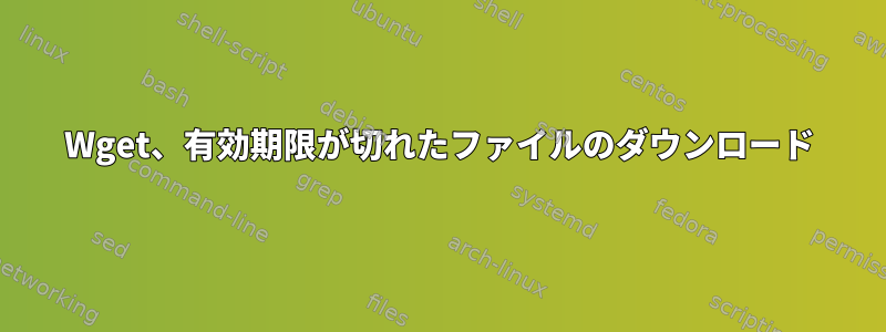 Wget、有効期限が切れたファイルのダウンロード