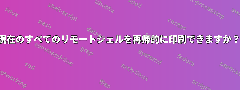 現在のすべてのリモートシェルを再帰的に印刷できますか？