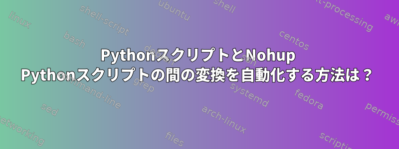 PythonスクリプトとNohup Pythonスクリプトの間の変換を自動化する方法は？