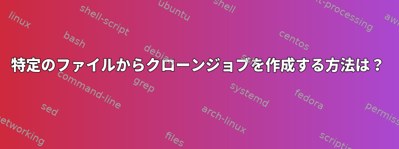 特定のファイルからクローンジョブを作成する方法は？