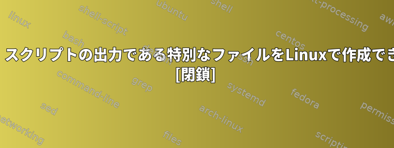 実際には、スクリプトの出力である特別なファイルをLinuxで作成できますか？ [閉鎖]