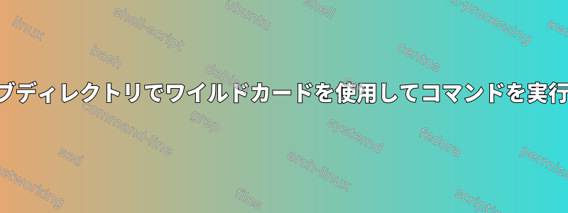 各サブディレクトリでワイルドカードを使用してコマンドを実行する