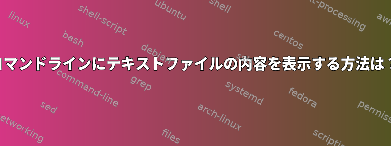 コマンドラインにテキストファイルの内容を表示する方法は？