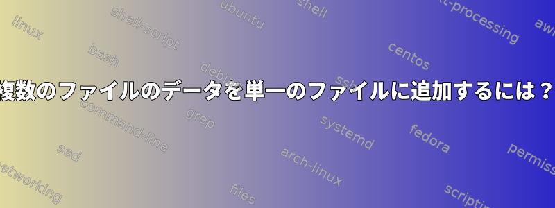 複数のファイルのデータを単一のファイルに追加するには？