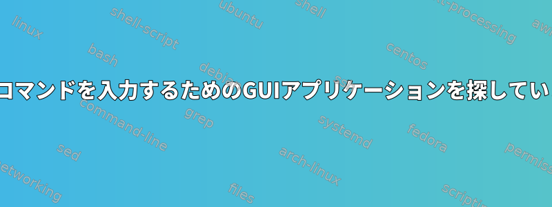 Linuxコマンドを入力するためのGUIアプリケーションを探しています。