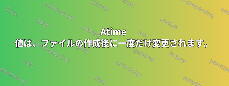 Atime 値は、ファイルの作成後に一度だけ変更されます。