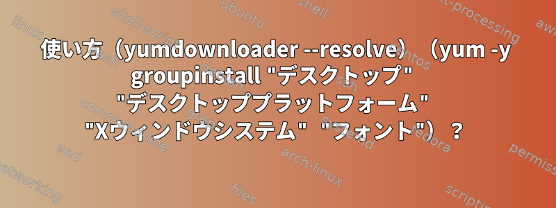 使い方（yumdownloader --resolve）（yum -y groupinstall "デスクトップ" "デスクトッププラットフォーム" "Xウィンドウシステム" "フォント"）？