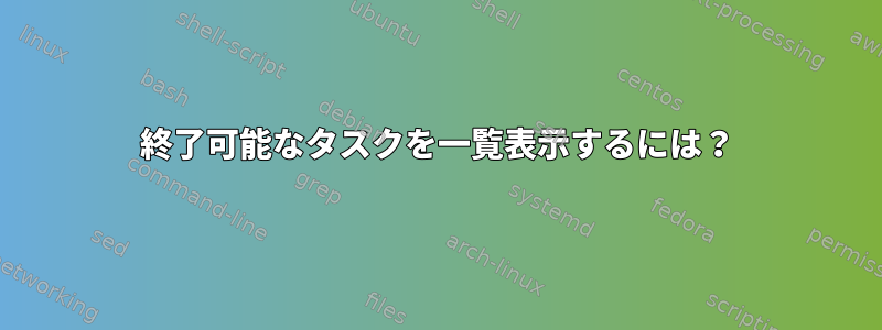 終了可能なタスクを一覧表示するには？