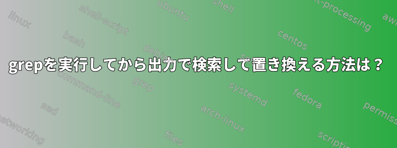 grepを実行してから出力で検索して置き換える方法は？