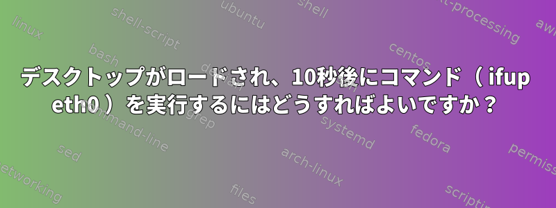 デスクトップがロードされ、10秒後にコマンド（ ifup eth0 ）を実行するにはどうすればよいですか？