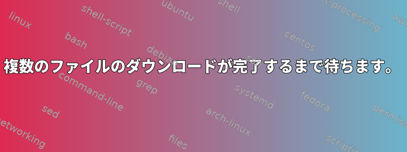 複数のファイルのダウンロードが完了するまで待ちます。