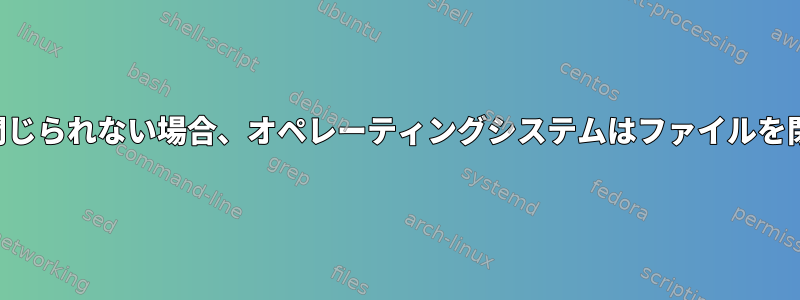 ファイルが閉じられない場合、オペレーティングシステムはファイルを閉じますか？