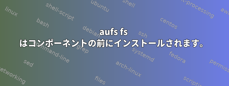 aufs fs はコンポーネントの前にインストールされます。