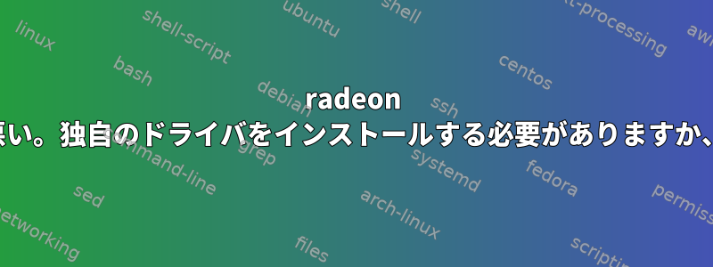 radeon オープンソースドライバのテキスト編集性能が悪い。独自のドライバをインストールする必要がありますか、またはこの問題を解決する必要がありますか？