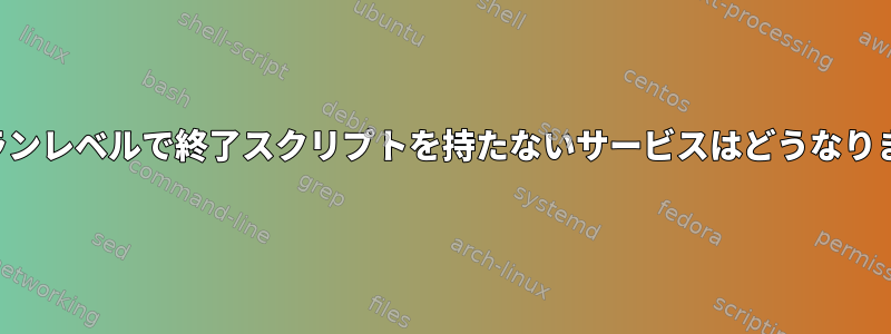 新しいランレベルで終了スクリプトを持たないサービスはどうなりますか？