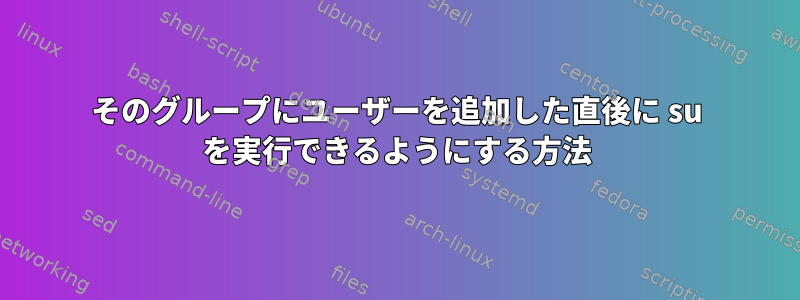 そのグループにユーザーを追加した直後に su を実行できるようにする方法