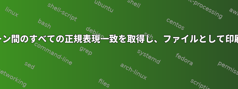 2つのパターン間のすべての正規表現一致を取得し、ファイルとして印刷します。