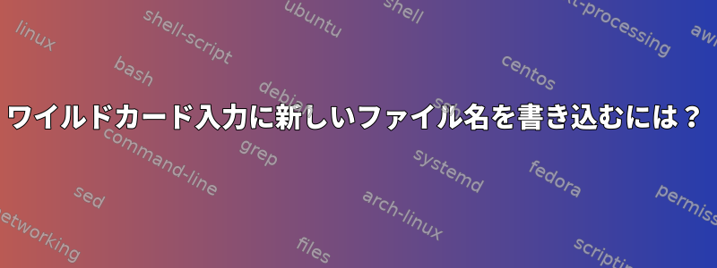 ワイルドカード入力に新しいファイル名を書き込むには？