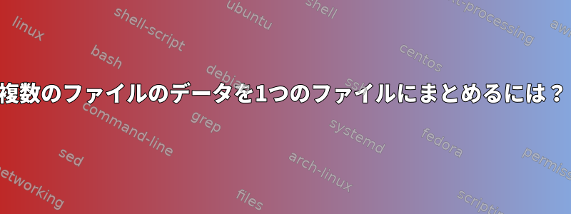 複数のファイルのデータを1つのファイルにまとめるには？