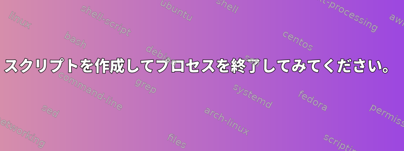 スクリプトを作成してプロセスを終了してみてください。