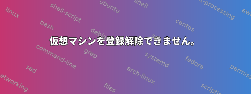 仮想マシンを登録解除できません。