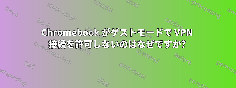 Chromebook がゲストモードで VPN 接続を許可しないのはなぜですか?