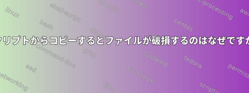 スクリプトからコピーするとファイルが破損するのはなぜですか？