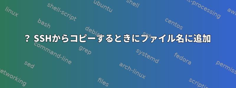 ？ SSHからコピーするときにファイル名に追加