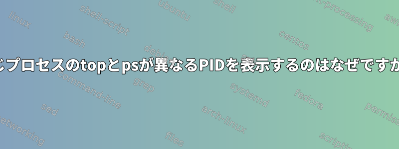 同じプロセスのtopとpsが異なるPIDを表示するのはなぜですか？