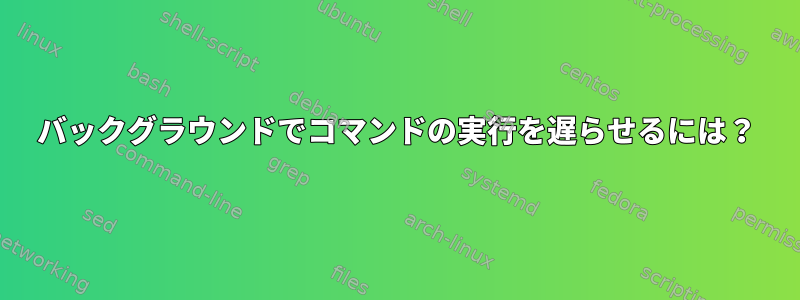 バックグラウンドでコマンドの実行を遅らせるには？