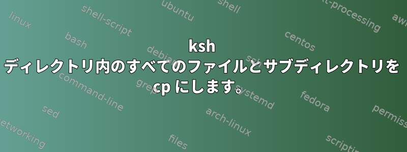 ksh ディレクトリ内のすべてのファイルとサブディレクトリを cp にします。