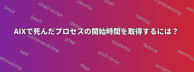 AIXで死んだプロセスの開始時間を取得するには？