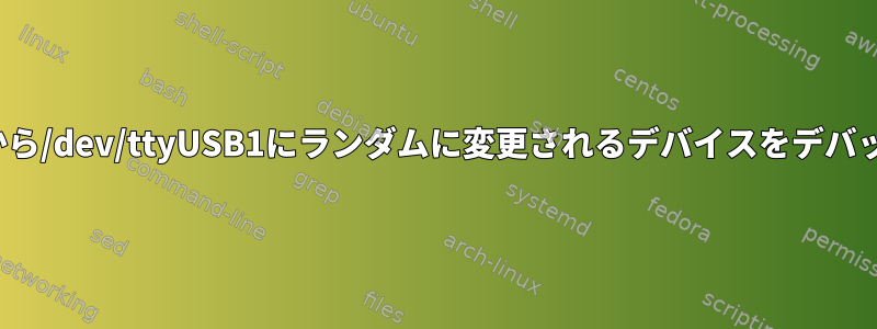 /dev/ttyUSB0から/dev/ttyUSB1にランダムに変更されるデバイスをデバッグする方法は？