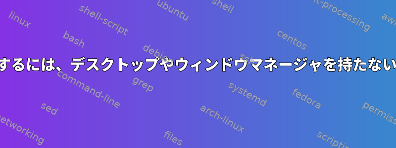 単一のグラフィックアプリケーションを実行するには、デスクトップやウィンドウマネージャを持たない小さなディストリビューションが必要です。