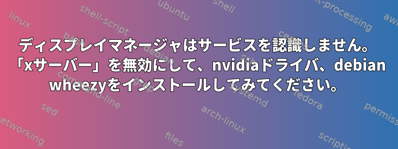 ディスプレイマネージャはサービスを認識しません。 「xサーバー」を無効にして、nvidiaドライバ、debian wheezyをインストールしてみてください。