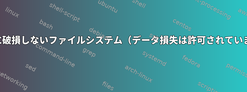 絶対に破損しないファイルシステム（データ損失は許可されています）