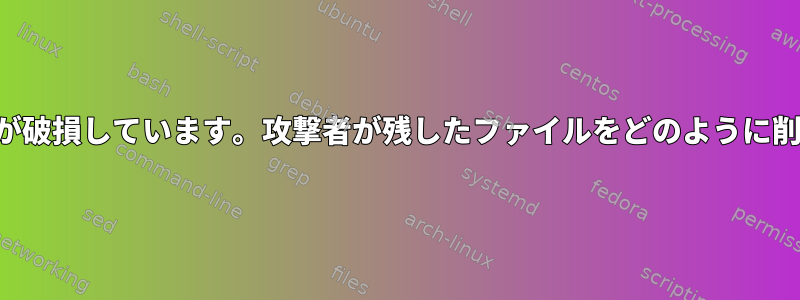 私のサーバーが破損しています。攻撃者が残したファイルをどのように削除しますか？