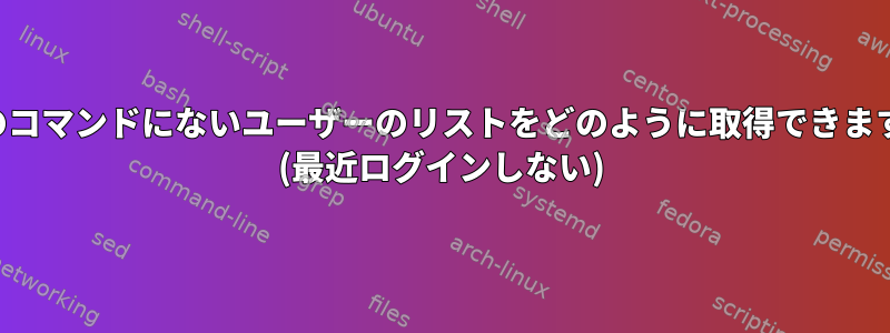 最後のコマンドにないユーザーのリストをどのように取得できますか？ (最近ログインしない)