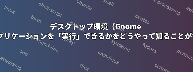 デスクトップ環境（Gnome 3）でどのアプリケーションを「実行」できるかをどうやって知ることができますか？