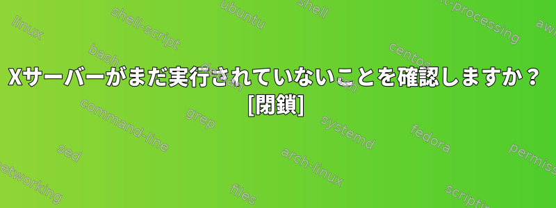 Xサーバーがまだ実行されていないことを確認しますか？ [閉鎖]