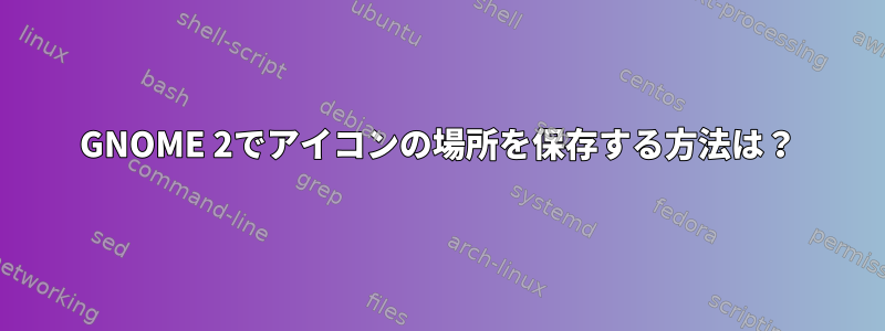 GNOME 2でアイコンの場所を保存する方法は？